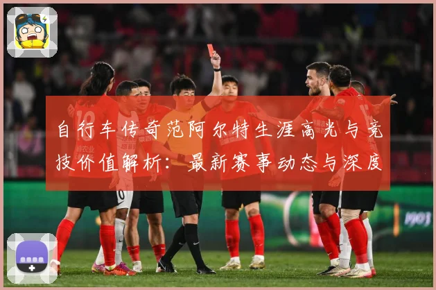 自行车传奇范阿尔特生涯高光与竞技价值解析：最新赛事动态与深度分析