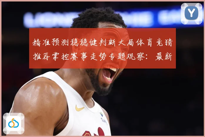 精准预测稳稳健判断大局体育竞猜推荐掌控赛事走势专题观察：最新赛事动态与深度分析