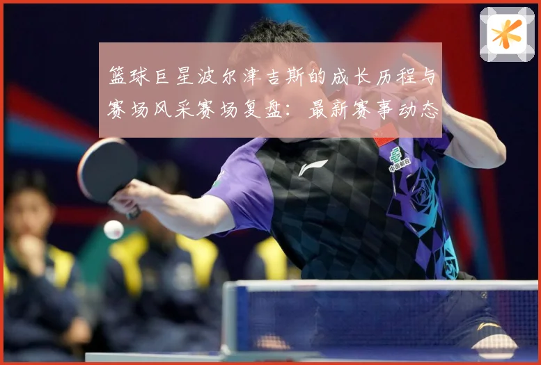 篮球巨星波尔津吉斯的成长历程与赛场风采赛场复盘：最新赛事动态与深度分析