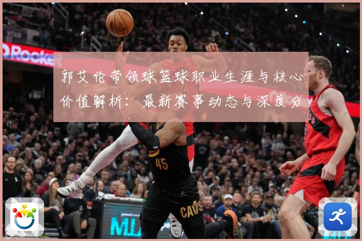 郭艾伦带领球篮球职业生涯与核心价值解析：最新赛事动态与深度分析