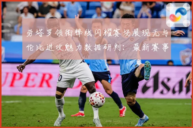 劳塔罗领衔锋线闪耀赛场展现无与伦比进攻魅力数据研判：最新赛事动态与深度分析