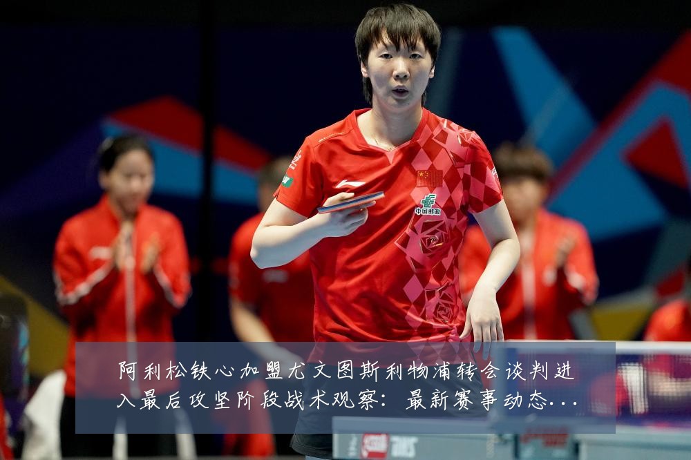 阿利松铁心加盟尤文图斯利物浦转会谈判进入最后攻坚阶段战术观察:最新赛事动态与深度分析