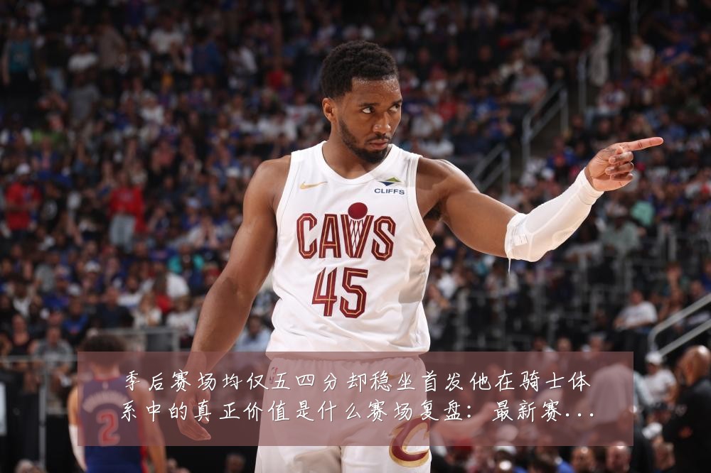 季后赛场均仅五四分却稳坐首发他在骑士体系中的真正价值是什么赛场复盘：最新赛事动态与深度分析